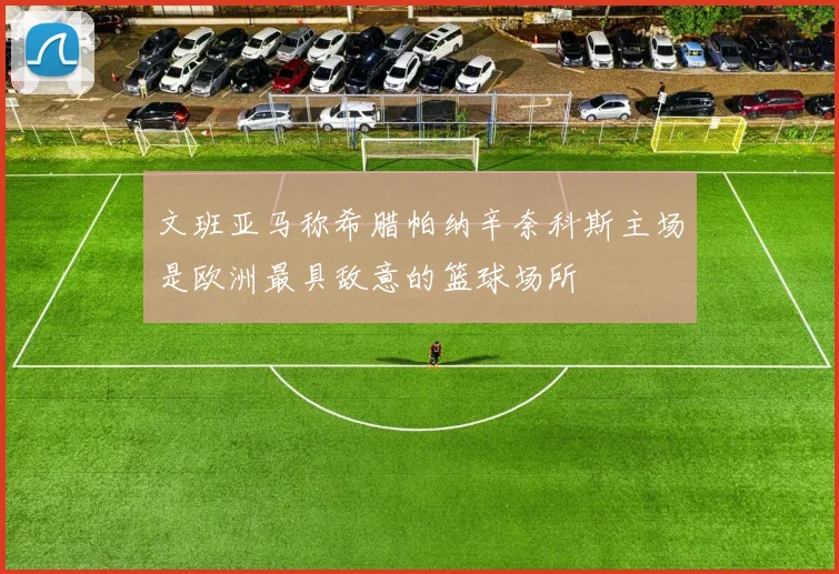 文班亚马称希腊帕纳辛奈科斯主场是欧洲最具敌意的篮球场所