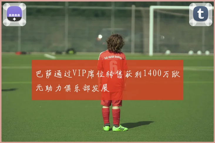 巴萨通过VIP席位转售获利1400万欧元助力俱乐部发展