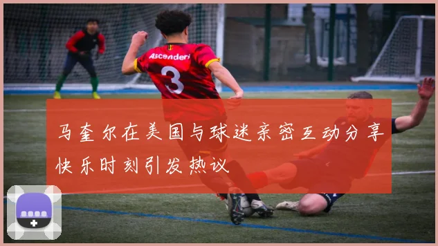 马奎尔在美国与球迷亲密互动分享快乐时刻引发热议