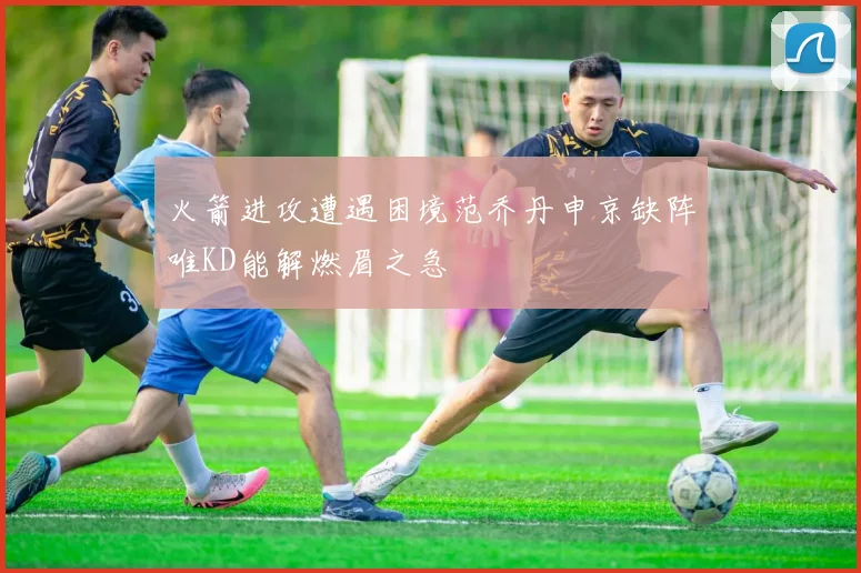 火箭进攻遭遇困境范乔丹申京缺阵唯KD能解燃眉之急