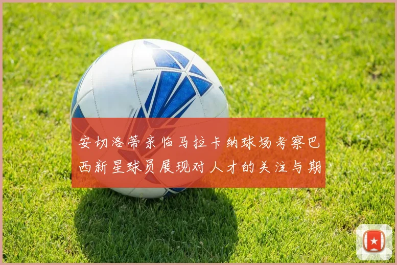 安切洛蒂亲临马拉卡纳球场考察巴西新星球员展现对人才的关注与期待