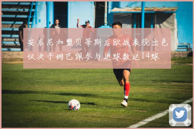 安东尼加盟贝蒂斯后欧战表现出色仅次于姆巴佩参与进球数达14球