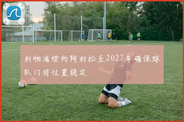 利物浦续约阿利松至2027年确保球队门将位置稳定