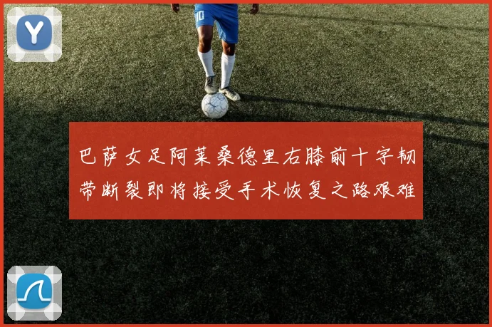 巴萨女足阿莱桑德里右膝前十字韧带断裂即将接受手术恢复之路艰难