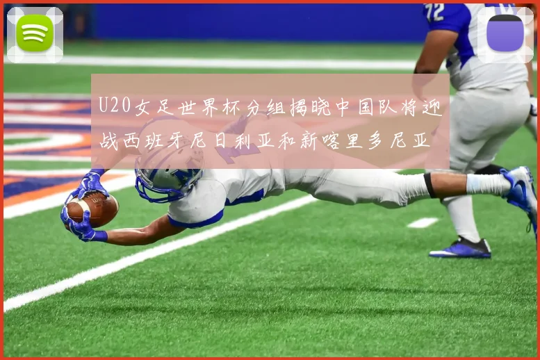 U20女足世界杯分组揭晓中国队将迎战西班牙尼日利亚和新喀里多尼亚