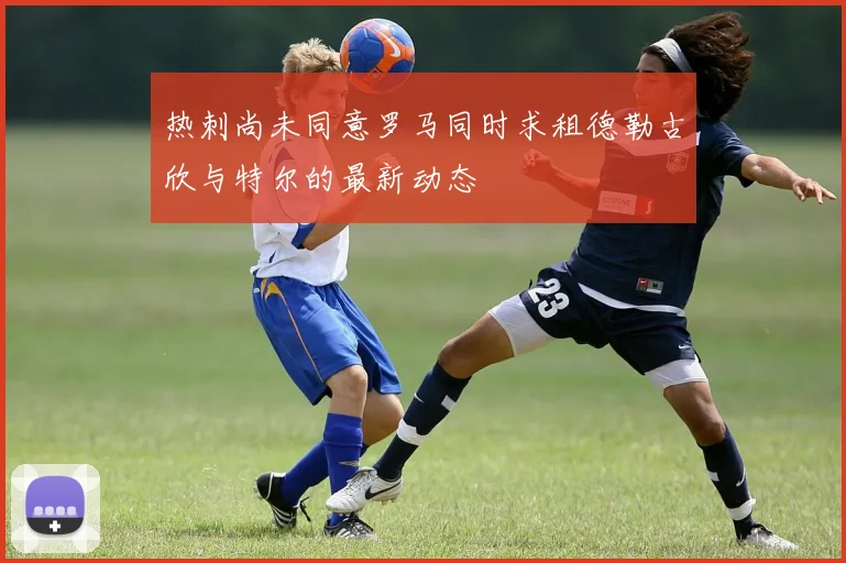 热刺尚未同意罗马同时求租德勒古欣与特尔的最新动态