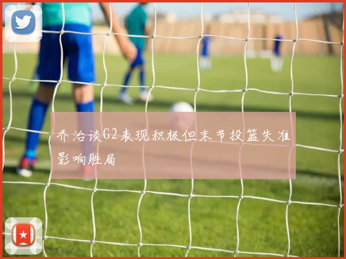 乔治谈G2表现积极但末节投篮失准影响胜局