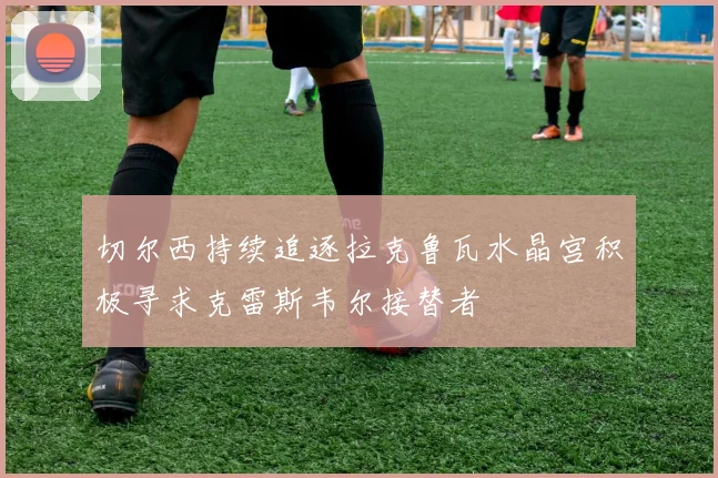 切尔西持续追逐拉克鲁瓦水晶宫积极寻求克雷斯韦尔接替者