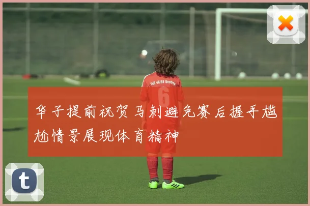 华子提前祝贺马刺避免赛后握手尴尬情景展现体育精神