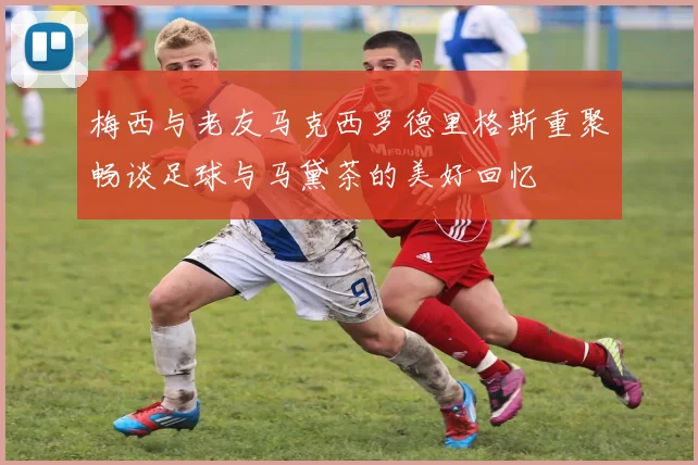 梅西与老友马克西罗德里格斯重聚畅谈足球与马黛茶的美好回忆
